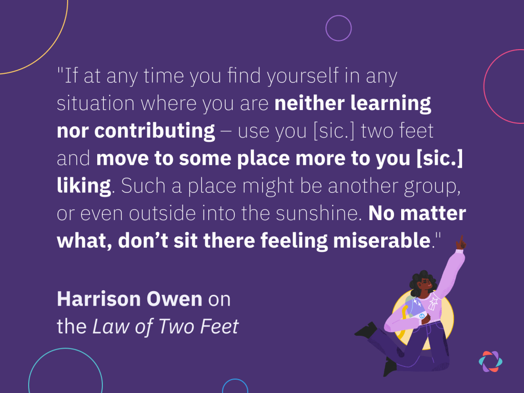 Harrison Owen quote on the so-called Law of Two Feet: "If at any time you find yourself in any situation where you are neither learning nor contributing – use you [sic.] two feet and move to some place more to you [sic.] liking. Such a place might be another group, or even outside into the sunshine. No matter what, don’t sit there feeling miserable."